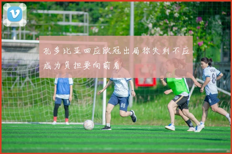 孔多比亚回应欧冠出局称失利不应成为负担要向前看
