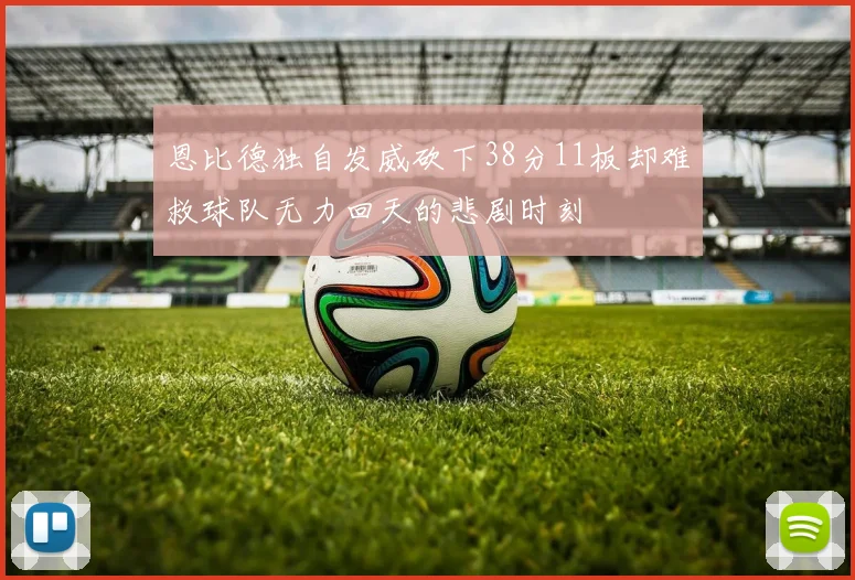恩比德独自发威砍下38分11板却难救球队无力回天的悲剧时刻