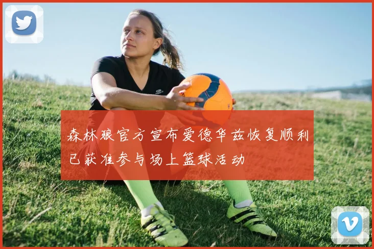 森林狼官方宣布爱德华兹恢复顺利已获准参与场上篮球活动