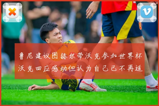 鲁尼建议图赫尔带沃克参加世界杯沃克回应感动但认为自己已不再适合