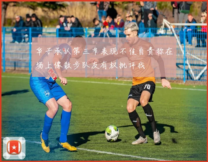 华子承认第三节表现不佳自责称在场上像散步队友有权批评我