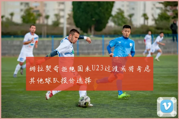 姆拉契奇拒绝国米U23过渡或将考虑其他球队报价选择