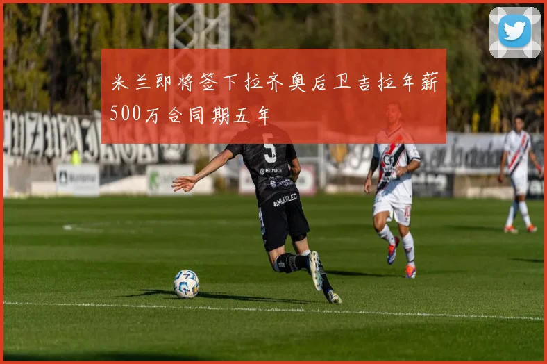 米兰即将签下拉齐奥后卫吉拉年薪500万合同期五年