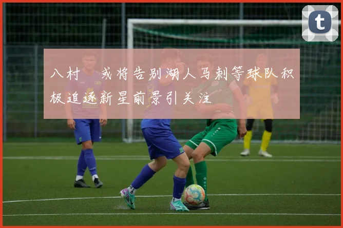 八村塁或将告别湖人马刺等球队积极追逐新星前景引关注