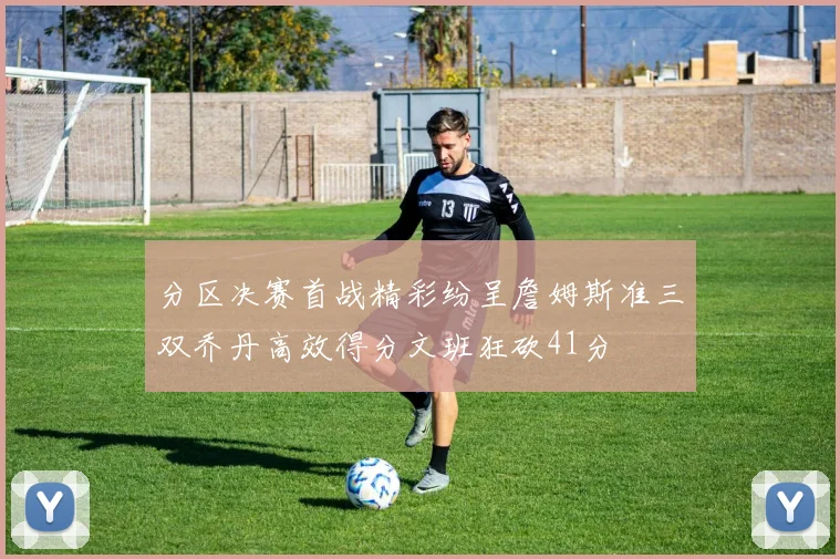 分区决赛首战精彩纷呈詹姆斯准三双乔丹高效得分文班狂砍41分